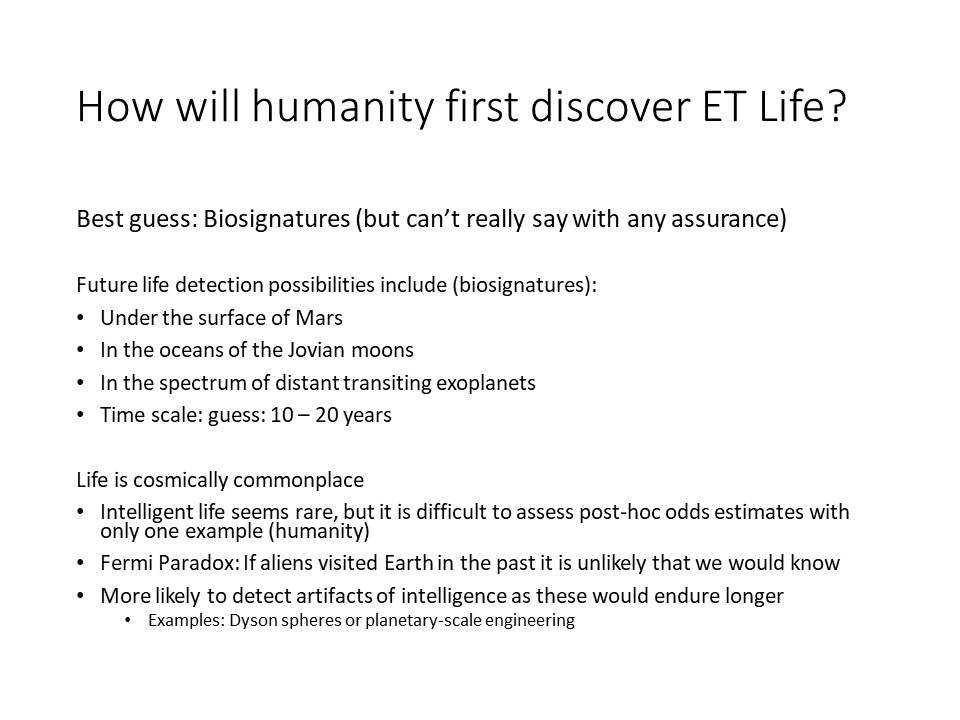 How will humanity first discover ET Life?
Best guess: Biosignatures (but cant really say with any assurance)
Future life detection possibilities include (biosignatures):
Under the surface of Mars
In the oceans of the Jovian moons
In the spectrum of distant transiting exoplanets
Time scale: guess: 10  20 years

Life is cosmically commonplace
Intelligent life seems rare, but it is difficult to assess post-hoc odds estimates with only one example (humanity)
Fermi Paradox: If aliens visited Earth in the past it is unlikely that we would know 
More likely to detect artifacts of intelligence as these would endure longer
Examples: Dyson spheres or planetary-scale engineering