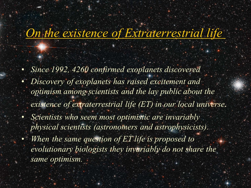 On the existence of Extraterrestrial life
Since 1992, 4260 confirmedexoplanets discovered
Discovery of exoplanets has raised excitement and optimism among scientists and the lay public about the existence of extraterrestrial life (ET) in our local universe. 
Scientists who seem most optimistic are invariably physical scientists (astronomers and astrophysicists). 
When the same question of ET life is proposed to evolutionary biologists they invariably do not share the same optimism.