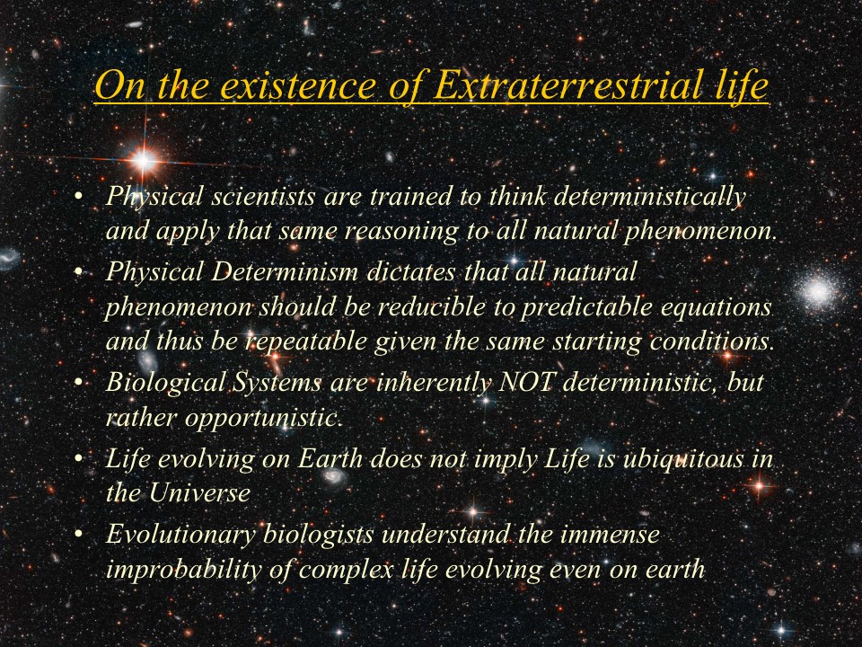 On the existence of Extraterrestrial life
Physical scientists are trained to think deterministically and apply that same reasoning to all natural phenomenon. 
Physical Determinism dictates that all natural phenomenon should be reducible to predictable equations and thus be repeatable given the same starting conditions. 
Biological Systems are inherently NOT deterministic, but rather opportunistic. 
Life evolving on Earth does not imply Life is ubiquitous in the Universe
Evolutionary biologists understand the immense improbability of complex life evolving even on earth