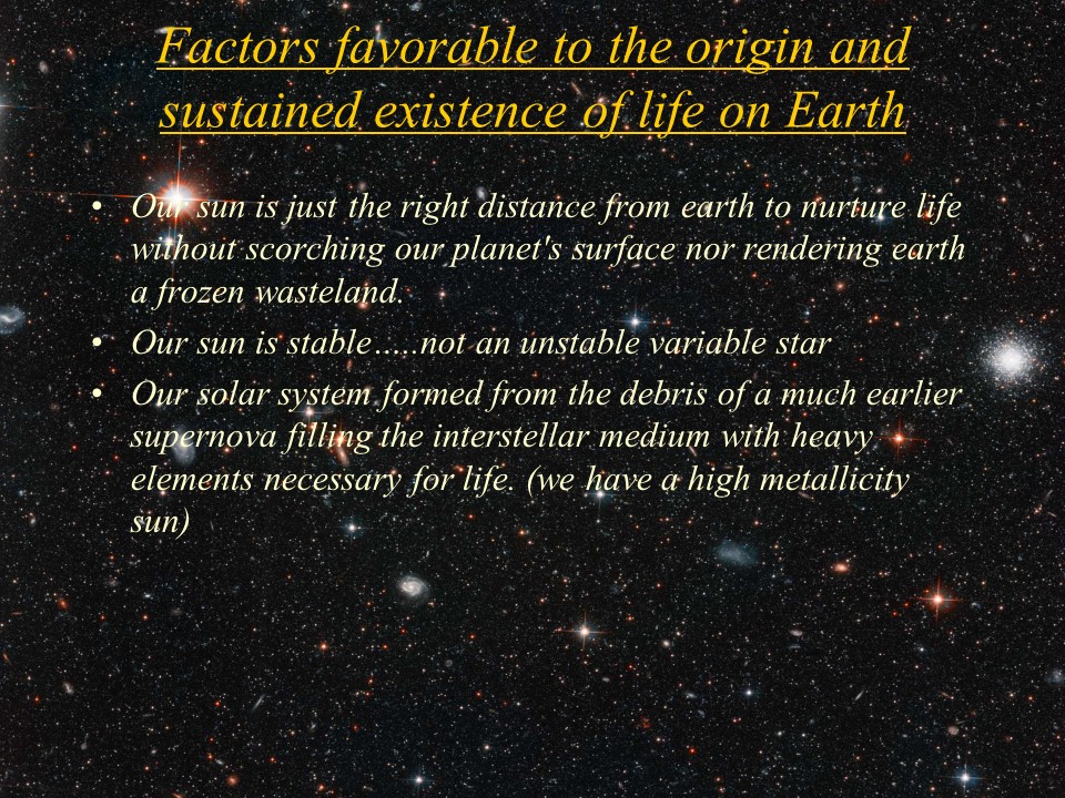 Factors favorable to the origin and sustained existence of life on Earth
Our sun is just the right distance from earth to nurture life without scorching our planet's surface nor rendering earth a frozen wasteland.
Our sun is stable..not an unstable variable star 
Our solar system formed from the debris of a much earlier supernova filling the interstellar medium with heavy elements necessary for life. (we have a high metallicity sun)