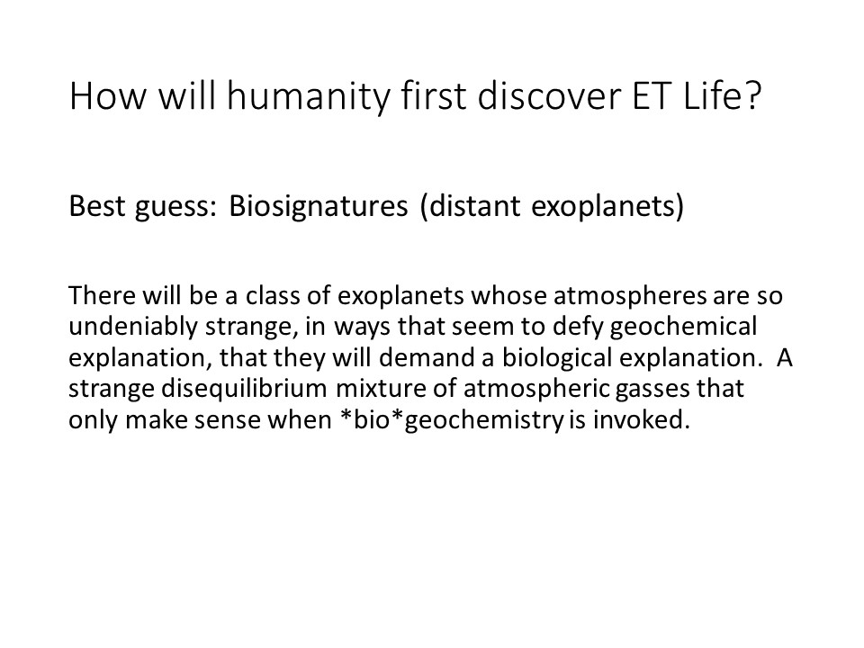 How will humanity first discover ET Life? 
There will be a class of exoplanets whose atmospheres 
are so undeniably strange, in ways that seem to defy 
geochemical explanation, that they will demand a 
biological explanation. A strange disequilibrium 
mixture of atmospheric gasses that only make sense 
when *bio*geochemistry is invoked.
