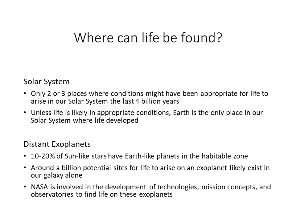 Where can life be found?

Solar System 
Only 2 or 3 places where conditions might have been appropriate for life to arise in our Solar System the last 4 billion years 
Unless life is likely in appropriate conditions, Earth is the only place in our Solar System where life developed 

Distant Exoplanets
10-20% of Sun-like stars have Earth-like planets in the habitable zone	
Around a billion potential sites for life to arise on an exoplanet likely exist in our galaxy alone
NASA is involved in the development of technologies, mission concepts, and observatories to find life on these exoplanets