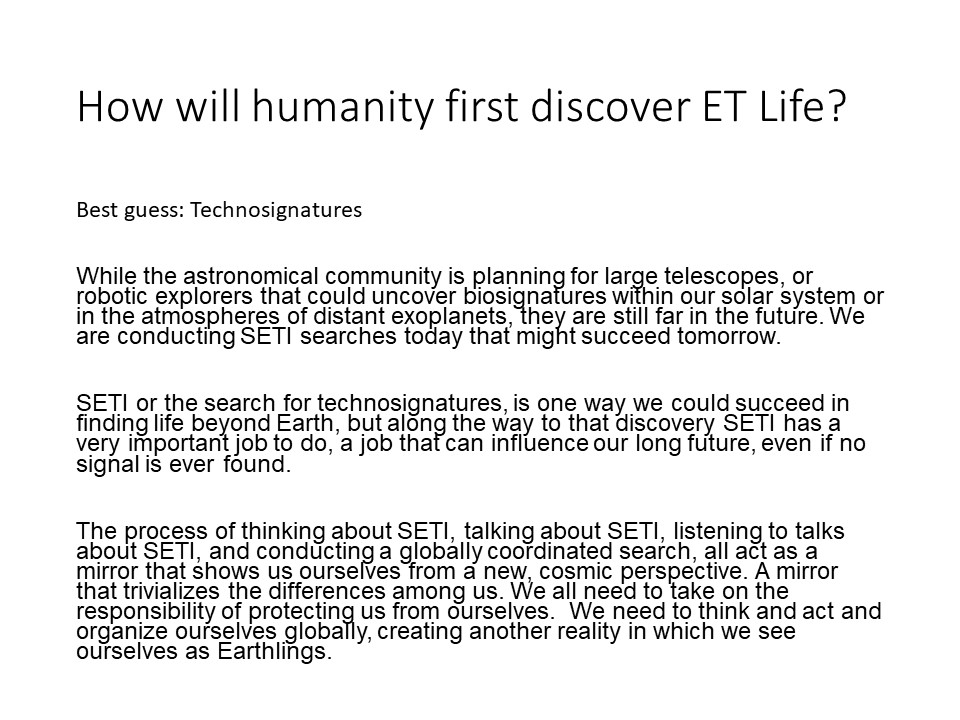 How will humanity first discover ET Life?
Best guess: Technosignatures

While the astronomical community is planning for large telescopes, 
or robotic explorers that could uncover biosignatures within our 
solar system or in the atmospheres of distant exoplanets, 
they are still far in the future. We are conducting 
SETI searches today that might succeed tomorrow.

SETI or the search for technosignatures, is one way we 
could succeed in finding life beyond Earth, but along the way 
to that discovery SETI has a very important job to do, a job 
that can influence our long future, even if no signal is ever found. 

The process of thinking about SETI, talking about SETI, listening 
to talks about SETI, and conducting a globally coordinated search, 
all act as a mirror that shows us ourselves from a new, cosmic 
perspective. A mirror that trivializes the differences among us. 
We all need to take on the responsibility of protecting us from 
ourselves. We need to think and act and organize ourselves 
globally, creating another reality in which we see ourselves 
as Earthlings