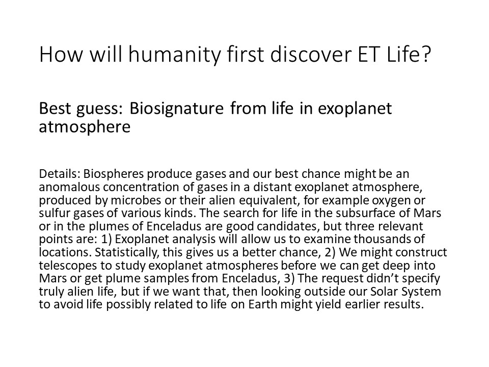 How will humanity first discover ET Life?Best guess: 
Biosignature from life in exoplanet atmosphere

Details: Biospheres produce gases and our best chance 
might be an anomalous concentration of gases in a 
distant exoplanet atmosphere, produced by microbes or 
their alien equivalent, for example oxygen or sulfur
 gases of various kinds. The search for life in the 
subsurface of Mars or in the plumes of Enceladus are good 
candidates, but three relevant points are: 
1) Exoplanet analysis will allow us to examine 
thousands of locations. Statistically, 
this gives us a better chance, 
2) We might construct telescopes to study exoplanet 
atmospheres before we can get deep into Mars or 
get plume samples from Enceladus, 
3) The request didnt specify truly alien life, 
but if we want that, then looking outside our 
Solar System to avoid life possibly related 
to life on Earth might yield earlier results.
