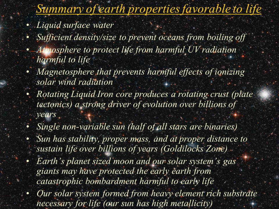 Summary of earth properties favorable to life
Liquid surface water
Sufficient density/size to prevent oceans from boiling off
Atmosphere to protect life from harmful UV radiation harmful to life
Magnetosphere that prevents harmful effects of ionizing solar wind radiation
Rotating Liquid Iron core produces a rotating crust (plate tectonics) a strong driver of evolution over billions of years
Single non-variable sun (half of all stars are binaries)
Sun has stability, proper mass, and at proper distance to sustain life over billions of years (Goldilocks Zone)
Earths planet sized moon and our solar systems gas giants may have protected the early earth from catastrophic bombardment harmful to early life
Our solar system formed from heavy element rich substrate necessary for life (our sun has high metallicity