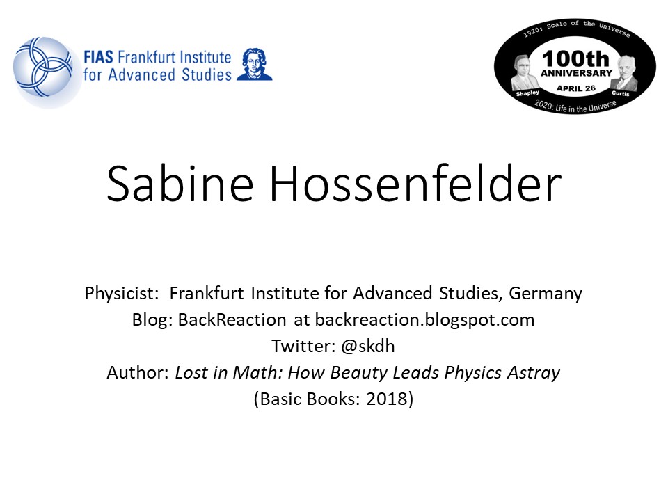 Sabine Hossenfelder
Physicist: Frankfurt Institute for Advanced Studies, Germany 
Blog: BackReaction at backreaction.blogspot.com 
Twitter: @skdh
Author: Lost in Math: How Beauty Leads Physics Astray 
(Basic Books: 2018)