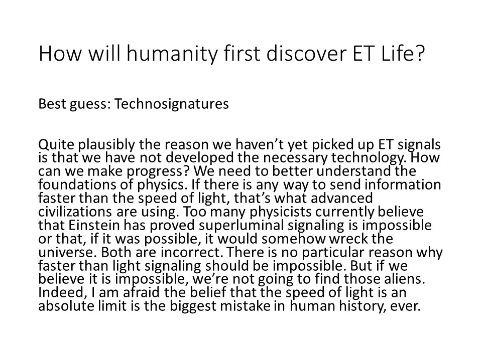 How will humanity first discover ET Life?

Best guess: Technosignatures

Quite plausibly the reason we havent yet picked up 
ET signals is that we have not developed the necessary technology. 
How can we make progress? We need to better understand the 
foundations of physics. If there is any way to send information 
faster than the speed of light, thats what advanced civilizations 
are using. Too many physicists currently believe that Einstein has 
proved superluminal signaling is impossible or that, if it was possible, 
it would somehow wreck the universe. Both are incorrect. 
There is no particular reason why faster than light signaling 
should be impossible. But if we believe it is impossible, 
were not going to find those aliens. Indeed, I am afraid the 
belief that the speed of light is an absolute limit is the 
biggest mistake in human history, ever.