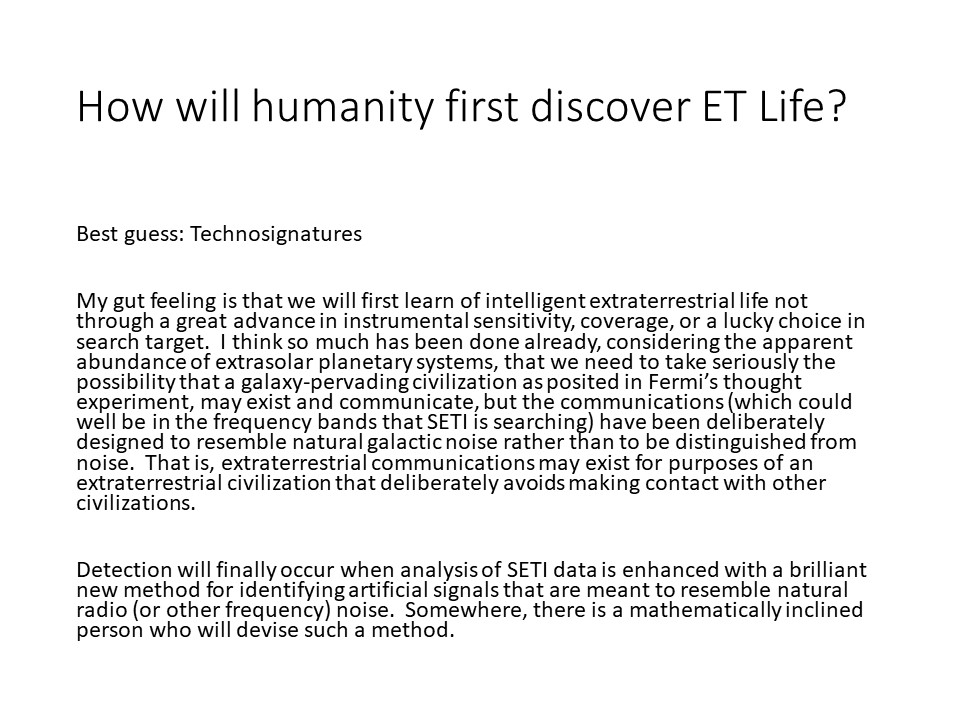 How will humanity first discover ET Life?
Best guess: Technosignatures
My gut feeling is that we will first learn of intelligent 
extraterrestrial life not through a great advance in instrumental 
sensitivity, coverage, or a lucky choice in search target.
I think so much has been done already, considering the apparent 
abundance of extrasolar planetary systems, that we need to 
take seriously the possibility that a galaxy-pervading 
civilization as posited in Fermis thought experiment, 
may exist and communicate, but the communications 
(which could well be in the frequency bands that SETI is searching) 
have been deliberately designed to resemble natural galactic noise 
rather than to be distinguished from noise.
That is, extraterrestrial communications may exist for purposes of 
an extraterrestrial civilization that deliberately 
avoids making contact with other civilizations.

Detection will finally occur when analysis of SETI data 
is enhanced with a brilliant new method for identifying 
artificial signals that are meant to resemble natural 
radio (or other frequency) noise. Somewhere, there 
is a mathematically inclined person who will devise such a method.