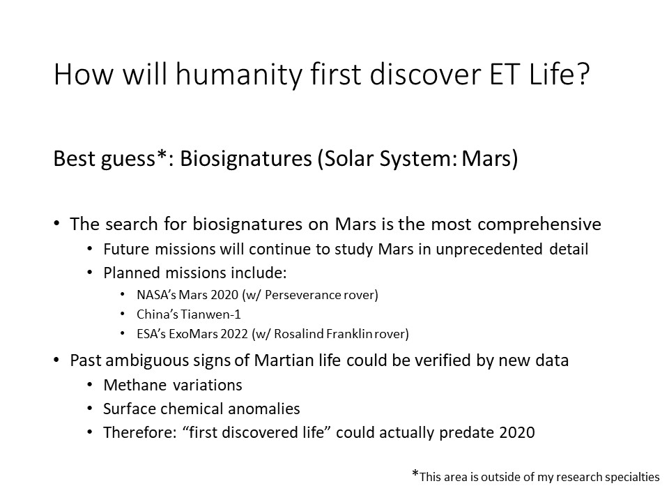 How will humanity first discover ET Life?Best guess*: Biosignatures (Solar System: Mars) 
The search for biosignatures on Mars is the most comprehensive
Future missions will continue to study Mars in unprecedented detail
Planned missions include: 
NASAs Mars 2020 (w/ Perseverance rover) 
Chinas Tianwen-1 
ESAs ExoMars 2022 (w/ Rosalind Franklin rover)
Past ambiguous signs of Martian life could be verified by new data
Methane variations 
Surface chemical anomalies 
Therefore: first discovered life could actually predate 2020
* This area is outside of my research specialties