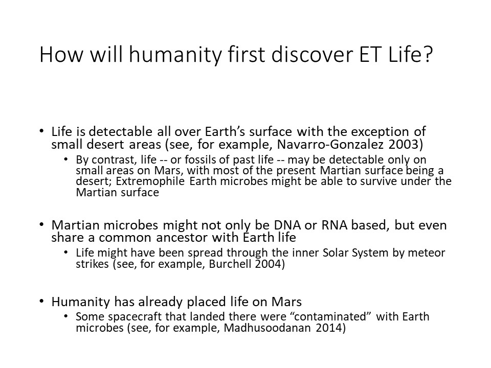 How will humanityfirst discover ET Life?Life is detectable all over Earths surface with the exception of small desert areas (see, for example, Navarro-Gonzalez 2003) 
By contrast, life -- or fossils of past life -- may be detectable only on small areas on Mars, with most of the present Martian surface being a desert Extremophile Earth microbes might be able to survive under the Martian surface
Martian microbes might not only be DNA or RNA based, but even share a common ancestor with Earth life 
Life might have been spread through the inner Solar System by meteor strikes (see, for example, Burchell 2004)
Humanity has already placed life on Mars 
Some spacecraft that landed there were contaminated with Earth microbes (see, for example, Madhusoodanan 2014)