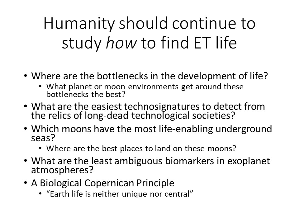Humanity should continue to study how to find ET life
Where are the bottlenecks in the development of life?
What planet or moon environments get around these bottlenecks the best?
What are the easiest technosignatures to detect from the relics of long-dead technological societies?
Which moons have the most life-enabling underground seas?
Where are the best places to land on these moons?
What are the least ambiguous biomarkers in exoplanet atmospheres? 
A Biological Copernican Principle:
Earth life is neither unique nor central