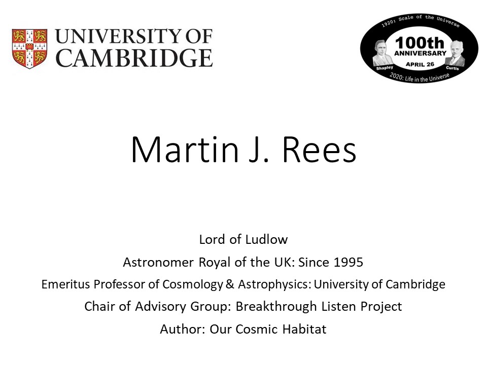 Martin J. Rees
Lord of Ludlow
Astronomer Royal of the UK: Since 1995
Emeritus Professor of Cosmology & Astrophysics: University of Cambridge
Chair of Advisory Group: Breakthrough Listen Project
Author: Our Cosmic Habitat