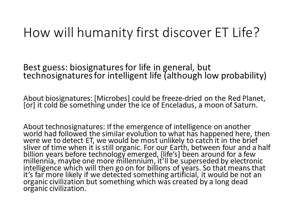 How will humanity first discover ET Life?
Best guess: biosignatures for life in general, 
but technosignatures for intelligent life (although low probability) 

About biosignatures: [Microbes] could be freeze-dried on the 
Red Planet, [or] it cold be something under the ice of Enceladus, a moon of Saturn.

About technosignatures: If the emergence of intelligence on another world 
had followed the similar evolution to what has happened here, 
then were we to detect ET, we would be most unlikely to catch it in the 
brief sliver of time when it is still organic. For our Earth, between 
four and a half billion years before technology emerged, [lifes] been 
around for a few millennia, maybe one more millennium, itll be 
superseded by electronic intelligence which will then go on for 
billions of years. So that means that its far more likely if we 
detected something artificial, it would be not an organic civilization 
but something which was created by a long dead organic civilization.