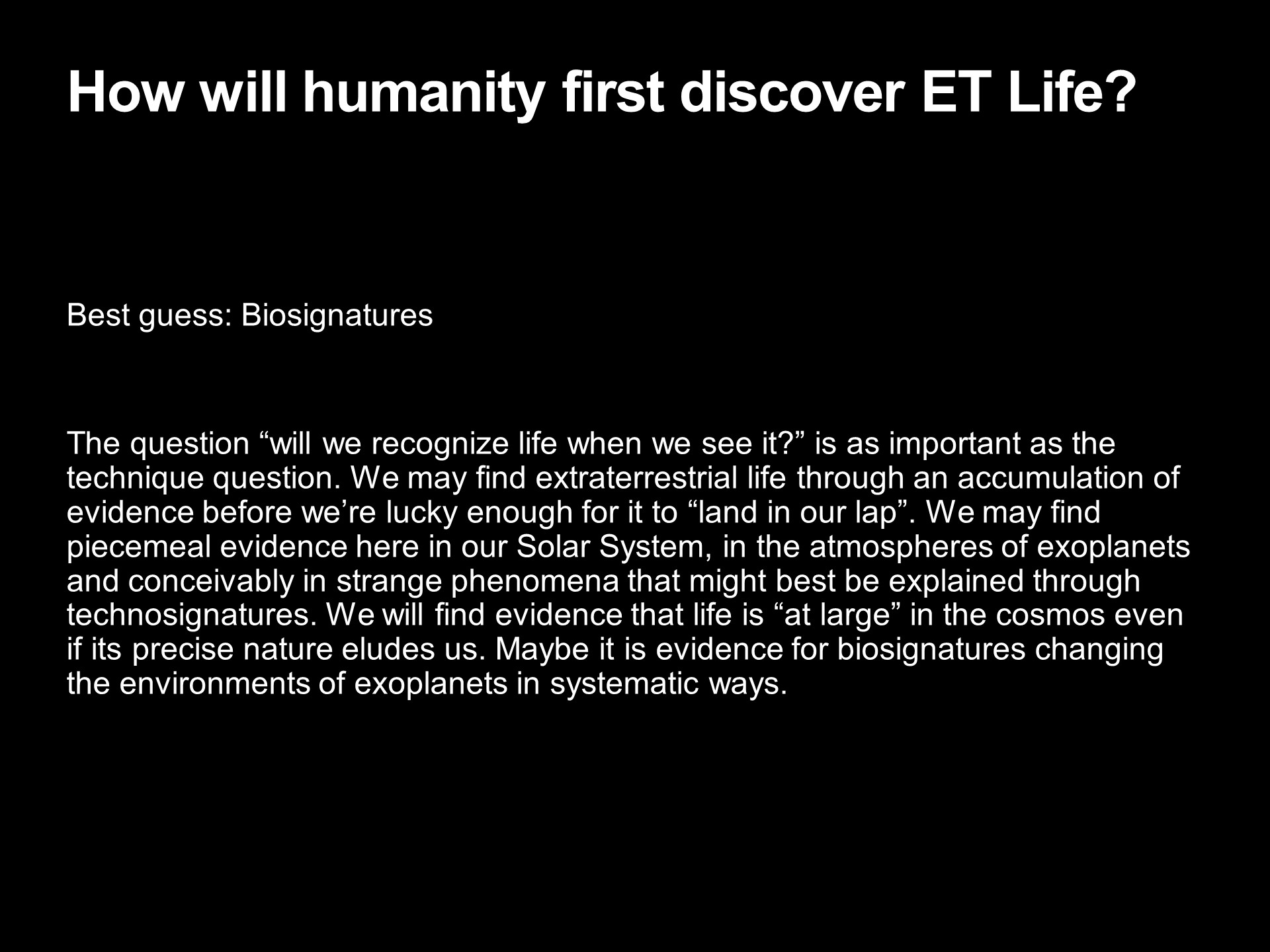 How will humanity first discover ET Life?
Best guess: Biosignatures 
The question will we recognize life when we see it? 
is as important as the technique question. We may find 
extraterrestrial life through an accumulation of evidence 
before were lucky enough for it to land in our lap. 
We may find piecemeal evidence here in our Solar System, 
in the atmospheres of exoplanets and conceivably in 
strange phenomena that might best be explained through 
technosignatures. We will find evidence that life is 
at large in the cosmos even if its precise nature eludes us. 
Maybe it is evidence for biosignatures changing the 
environments of exoplanets in systematic ways.