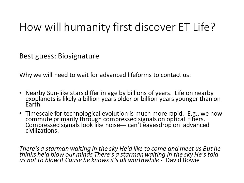 How will humanity first discover ET Life?
Best guess: Biosignature

Why we will need to wait for advanced lifeforms to contact us: 

Nearby Sun-like stars differ in age by billions of years. Life on nearby exoplanets is likely a billion years older or billion years younger than on Earth
Timescale for technological evolution is much more rapid. E.g., we now commute primarily through compressed signals on optical fibers. Compressed signals look like noise--- cant eavesdrop on advanced civilizations.

There's a starman waiting in the sky He'd like to come and meet us But he thinks he'd blow our minds There's a starman waiting in the sky He's told us not to blow it Cause he knows it's all worthwhile - David Bowie