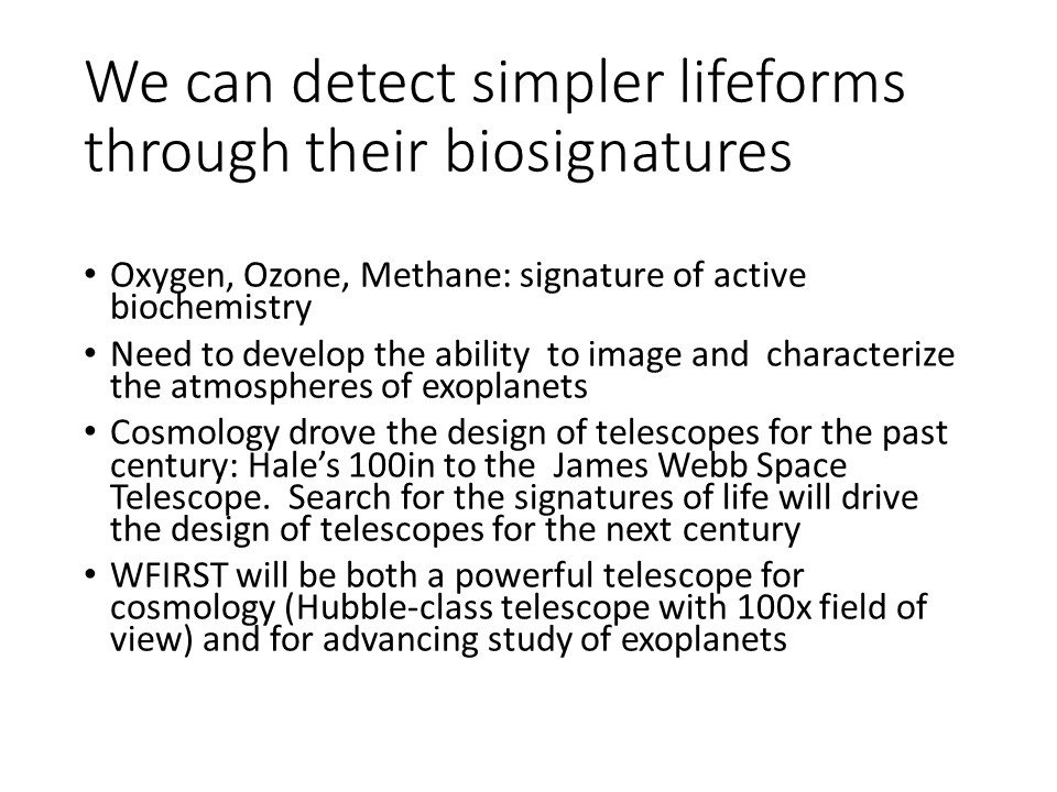 We can detect simpler lifeforms through their biosignatures
Oxygen, Ozone, Methane: signature of active biochemistry
Need to develop the ability to image and characterize the atmospheres of exoplanets
Cosmology drove the design of telescopes for the past century: Hales 100in to the James Webb Space Telescope. Search for the signatures of life will drive the design of telescopes for the next century
WFIRST will be both a powerful telescope for cosmology (Hubble-class telescope with 100x field of view) and for advancing study of exoplanets